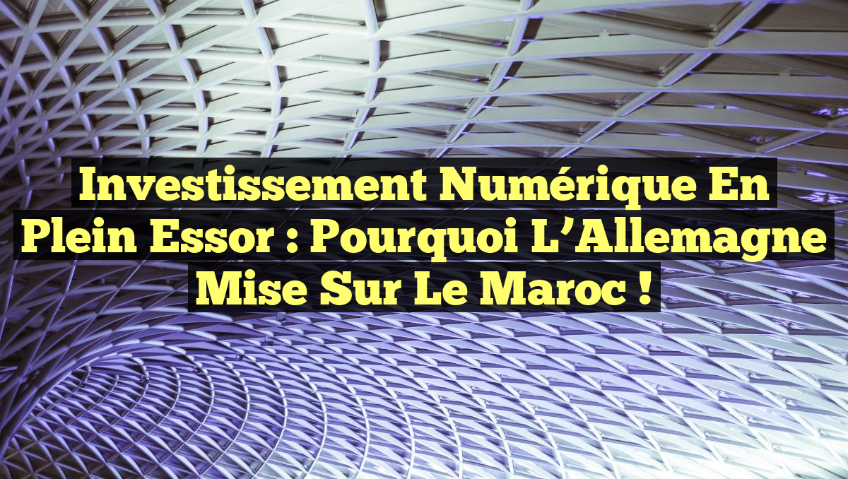 Investissement Numérique en Plein Essor : Pourquoi l&rsquo;Allemagne Mise sur le Maroc !