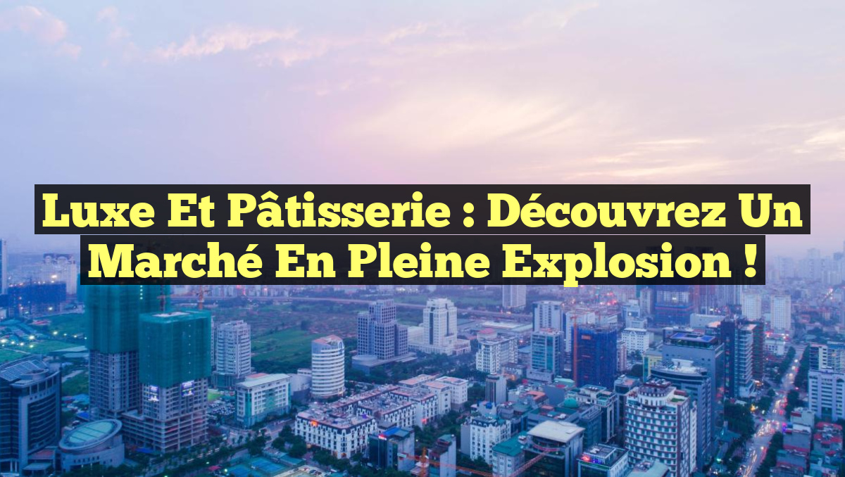 Luxe et Pâtisserie : Découvrez un Marché en Pleine Explosion !