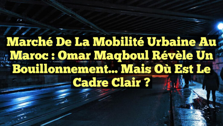 Marché de la Mobilité Urbaine au Maroc : Omar Maqboul révèle un bouillonnement… mais où est le cadre clair ?