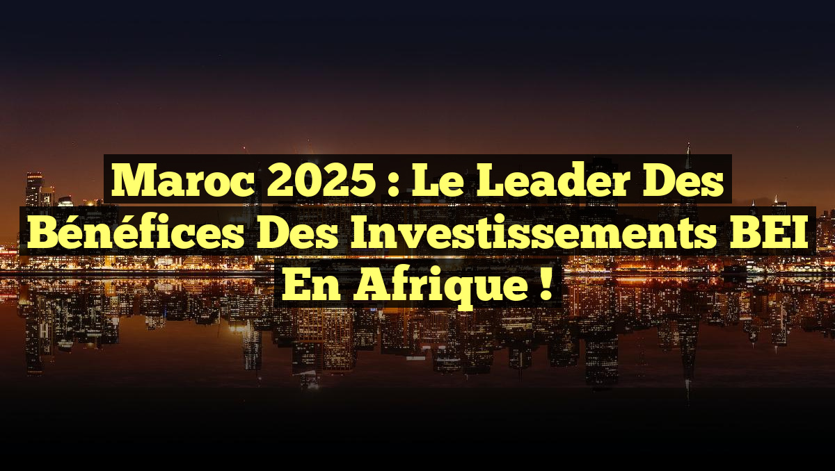 Maroc 2025 : Le Leader des Bénéfices des Investissements BEI en Afrique !