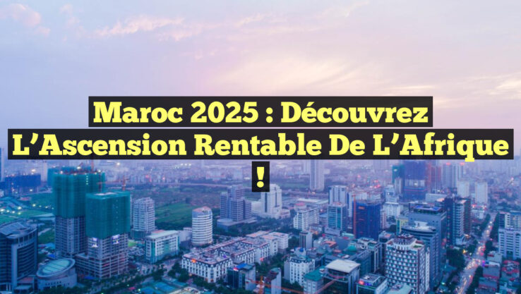 Maroc 2025 : Découvrez l’Ascension Rentable de l’Afrique !