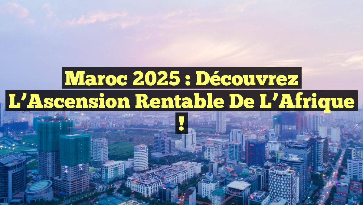 Maroc 2025 : Découvrez l&rsquo;Ascension Rentable de l&rsquo;Afrique !