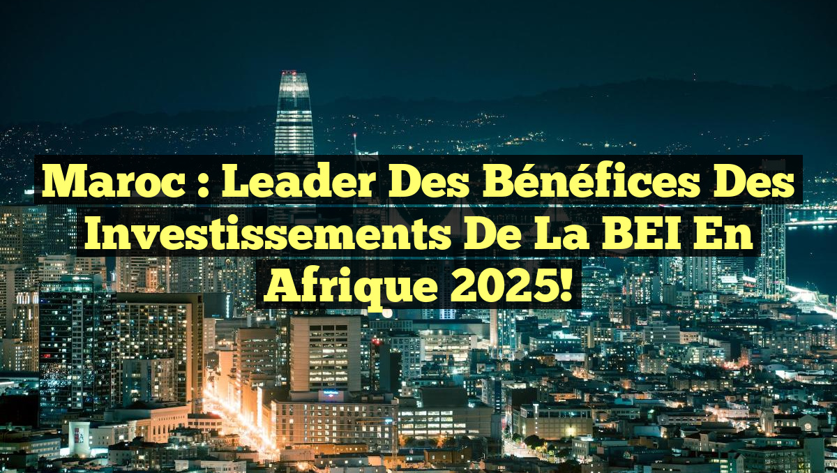 Maroc : Leader des Bénéfices des Investissements de la BEI en Afrique 2025!