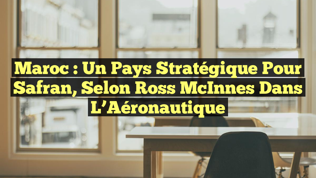 Maroc : Un Pays Stratégique pour Safran, selon Ross McInnes dans l&rsquo;Aéronautique