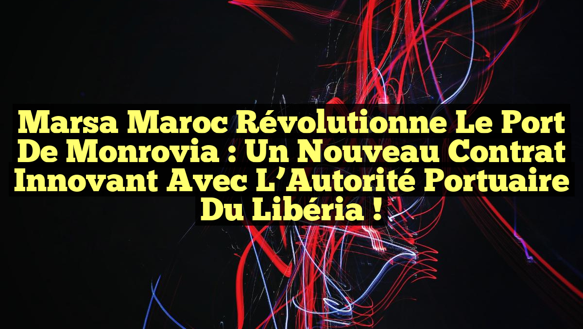 Marsa Maroc Révolutionne le Port de Monrovia : Un Nouveau Contrat Innovant avec l’Autorité Portuaire du Libéria !