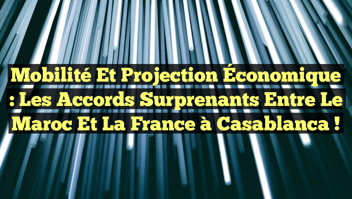Mobilité et Projection Économique : Les Accords Surprenants entre le Maroc et la France à Casablanca !