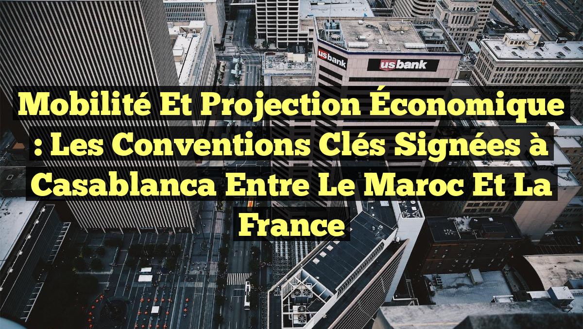 Mobilité et Projection Économique : Les Conventions Clés Signées à Casablanca entre le Maroc et la France