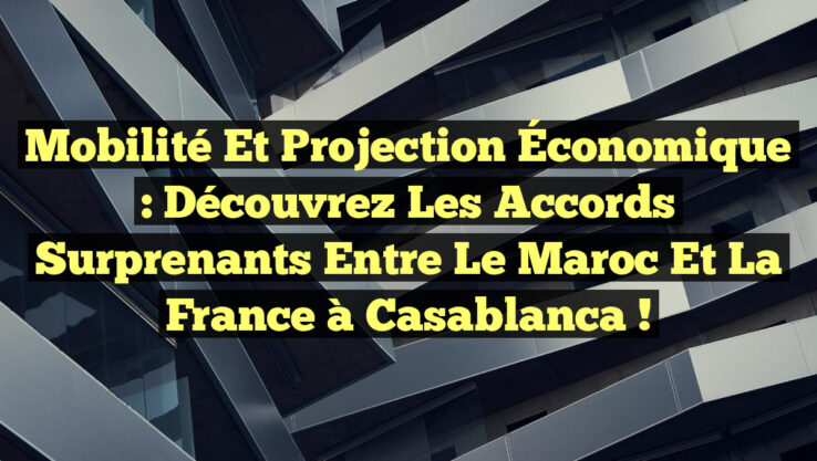 Mobilité et Projection Économique : Découvrez les Accords Surprenants entre le Maroc et la France à Casablanca !