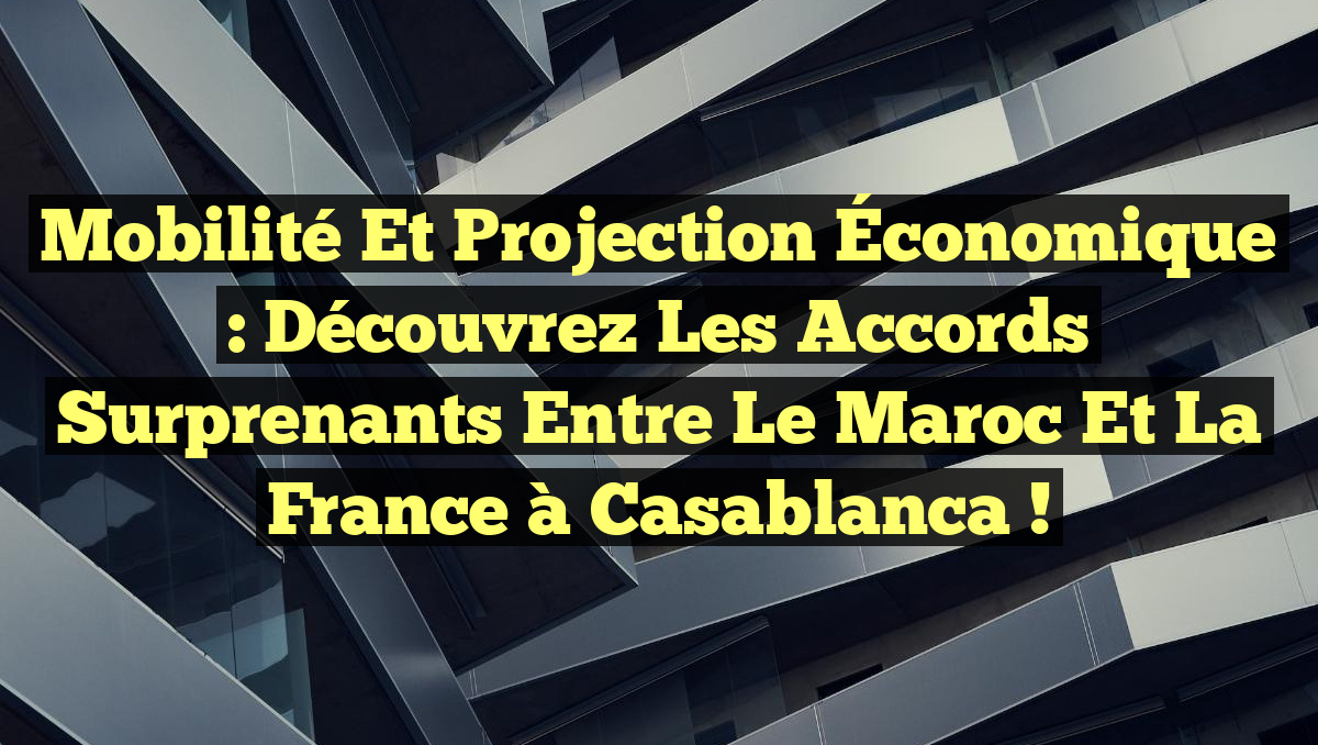 Mobilité et Projection Économique : Découvrez les Accords Surprenants entre le Maroc et la France à Casablanca !