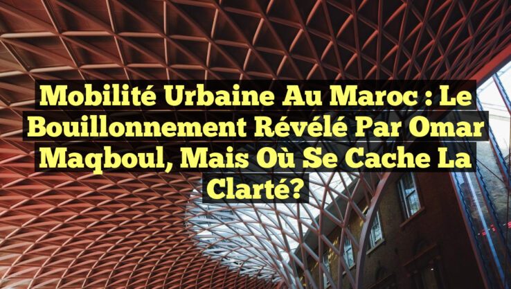 Mobilité Urbaine au Maroc : Le Bouillonnement Révélé par Omar Maqboul, mais Où se Cache la Clarté?