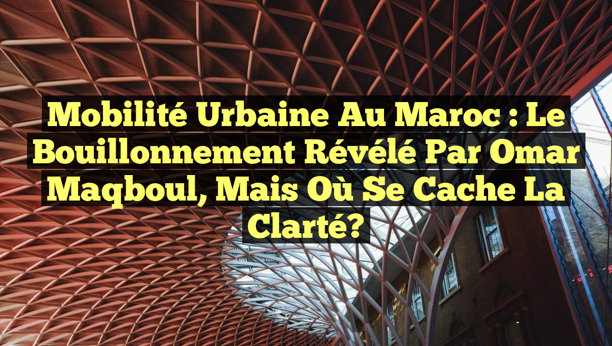 Mobilité Urbaine au Maroc : Le Bouillonnement Révélé par Omar Maqboul, mais Où se Cache la Clarté?