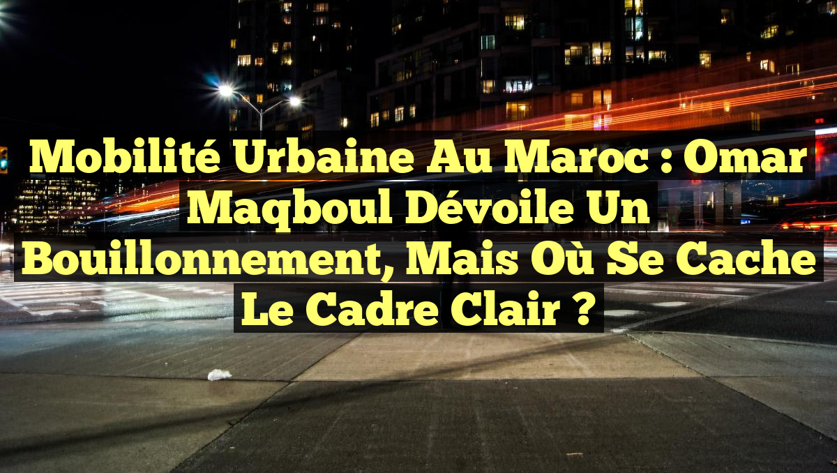Mobilité Urbaine au Maroc : Omar Maqboul dévoile un bouillonnement, mais où se cache le cadre clair ?