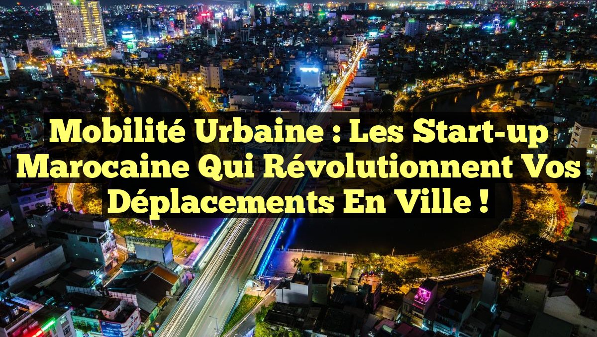 Mobilité Urbaine : Les Start-up Marocaine qui Révolutionnent Vos Déplacements en Ville !