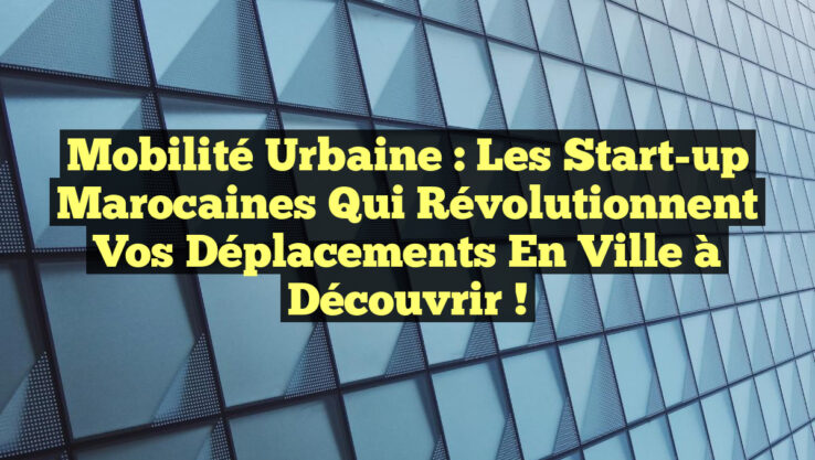 Mobilité Urbaine : Les Start-up Marocaines qui Révolutionnent Vos Déplacements en Ville à Découvrir !