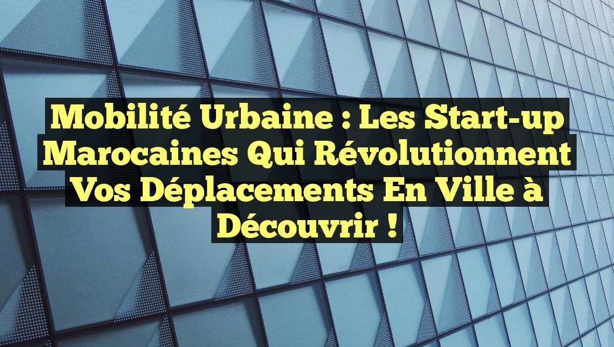 Mobilité Urbaine : Les Start-up Marocaines qui Révolutionnent Vos Déplacements en Ville à Découvrir !