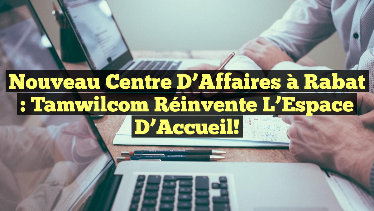 Nouveau Centre d’Affaires à Rabat : Tamwilcom Réinvente l’Espace d’Accueil!