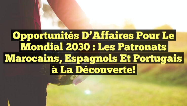 Opportunités d’Affaires pour le Mondial 2030 : Les Patronats Marocains, Espagnols et Portugais à la Découverte!
