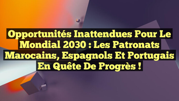Opportunités Inattendues pour le Mondial 2030 : Les Patronats Marocains, Espagnols et Portugais en Quête de Progrès !