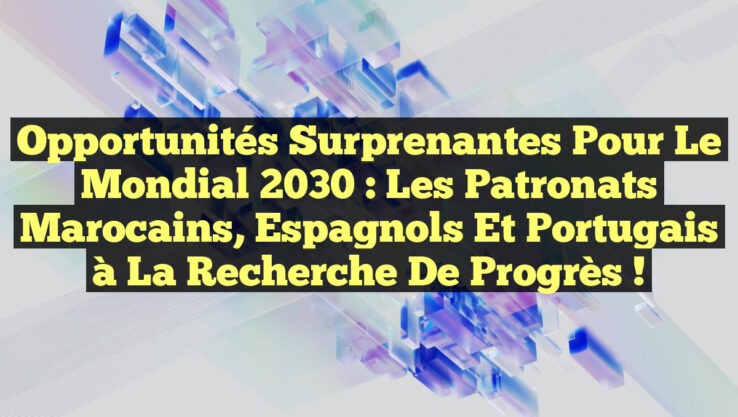 Opportunités surprenantes pour le Mondial 2030 : les patronats marocains, espagnols et portugais à la recherche de progrès !