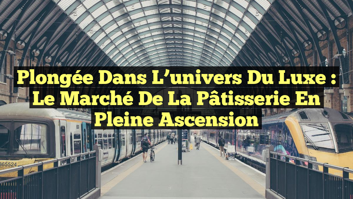 Plongée dans l&rsquo;univers du luxe : le marché de la pâtisserie en pleine ascension