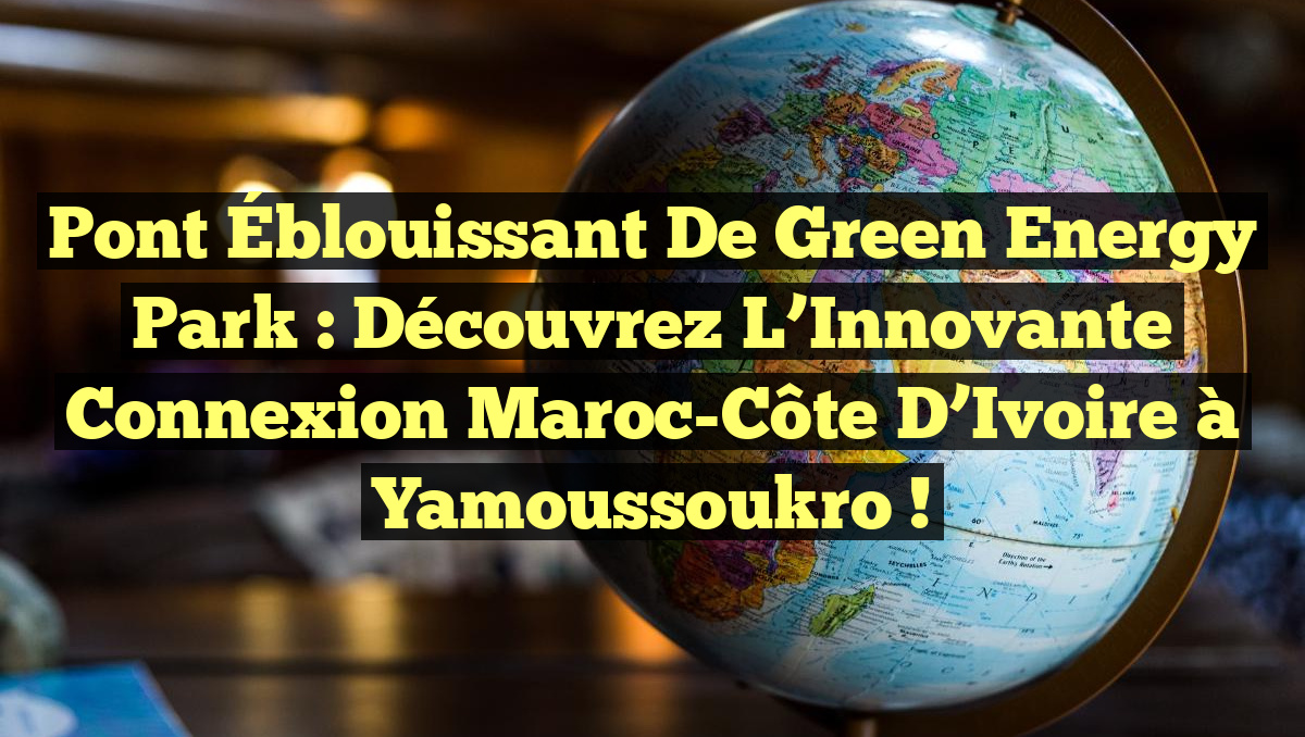 Pont Éblouissant de Green Energy Park : Découvrez l’Innovante Connexion Maroc-Côte d’Ivoire à Yamoussoukro !