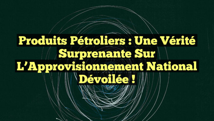 Produits Pétroliers : Une Vérité Surprenante sur l’Approvisionnement National Dévoilée !