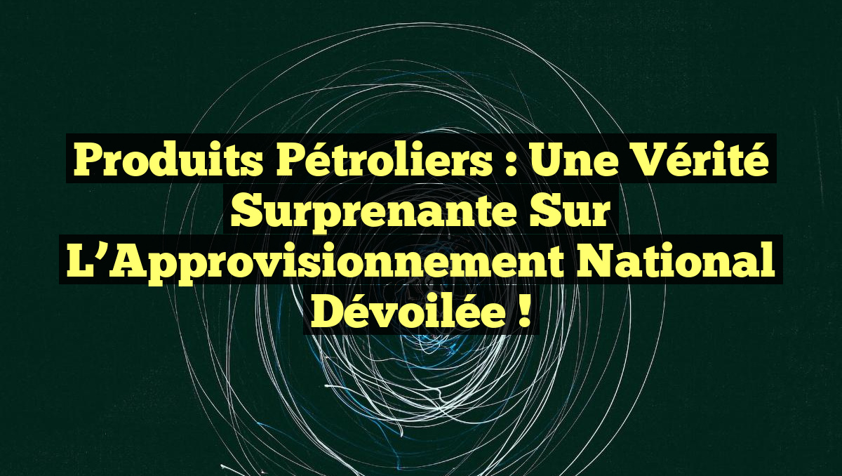 Produits Pétroliers : Une Vérité Surprenante sur l&rsquo;Approvisionnement National Dévoilée !