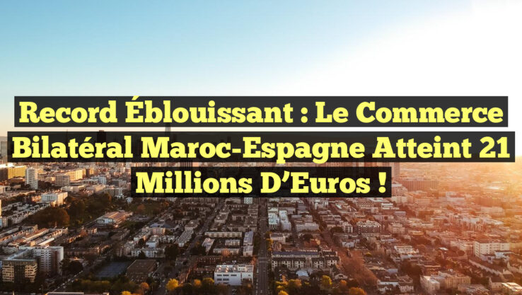 Record Éblouissant : Le Commerce Bilatéral Maroc-Espagne Atteint 21 Millions d’Euros !
