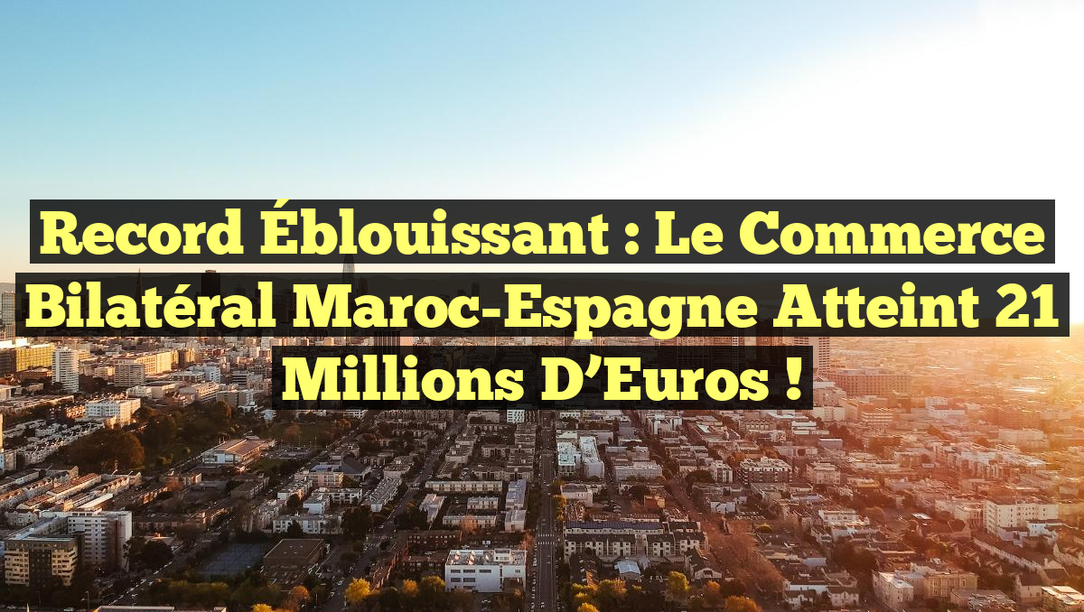 Record Éblouissant : Le Commerce Bilatéral Maroc-Espagne Atteint 21 Millions d&rsquo;Euros !