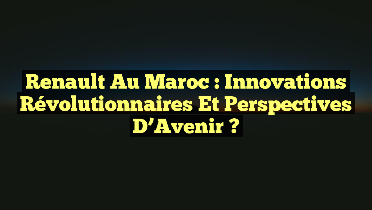 Renault au Maroc : Innovations Révolutionnaires et Perspectives d&rsquo;Avenir ?