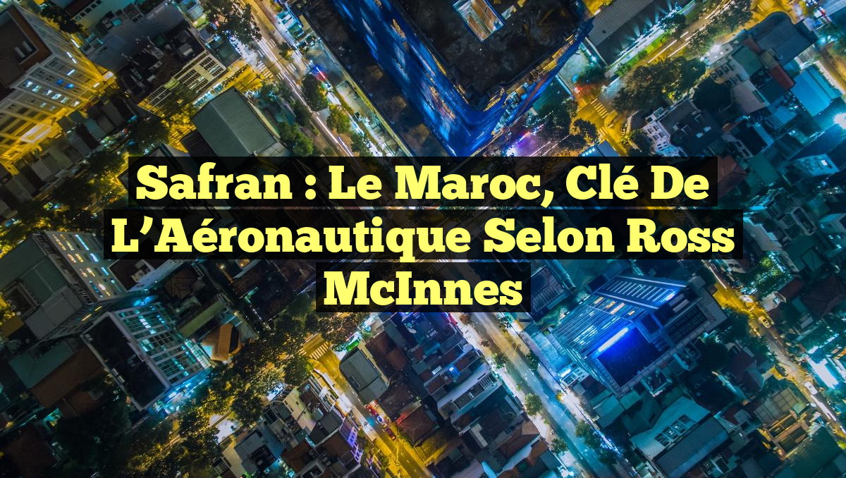 Safran : Le Maroc, Clé de l&rsquo;Aéronautique selon Ross McInnes