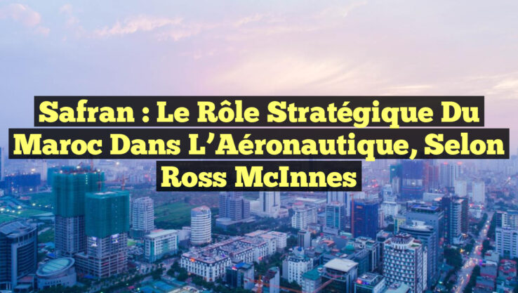 Safran : Le Rôle Stratégique du Maroc dans l’Aéronautique, selon Ross McInnes