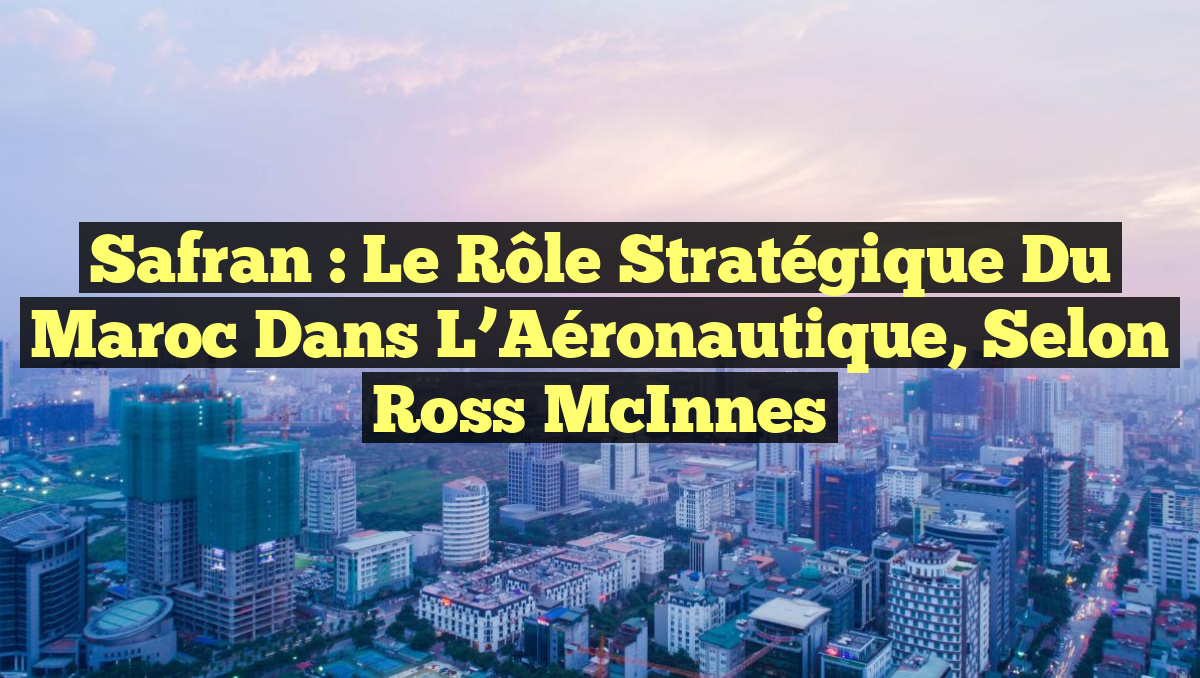 Safran : Le Rôle Stratégique du Maroc dans l&rsquo;Aéronautique, selon Ross McInnes