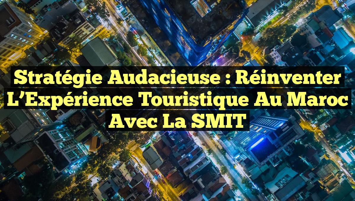 Stratégie Audacieuse : Réinventer l&rsquo;Expérience Touristique au Maroc avec la SMIT