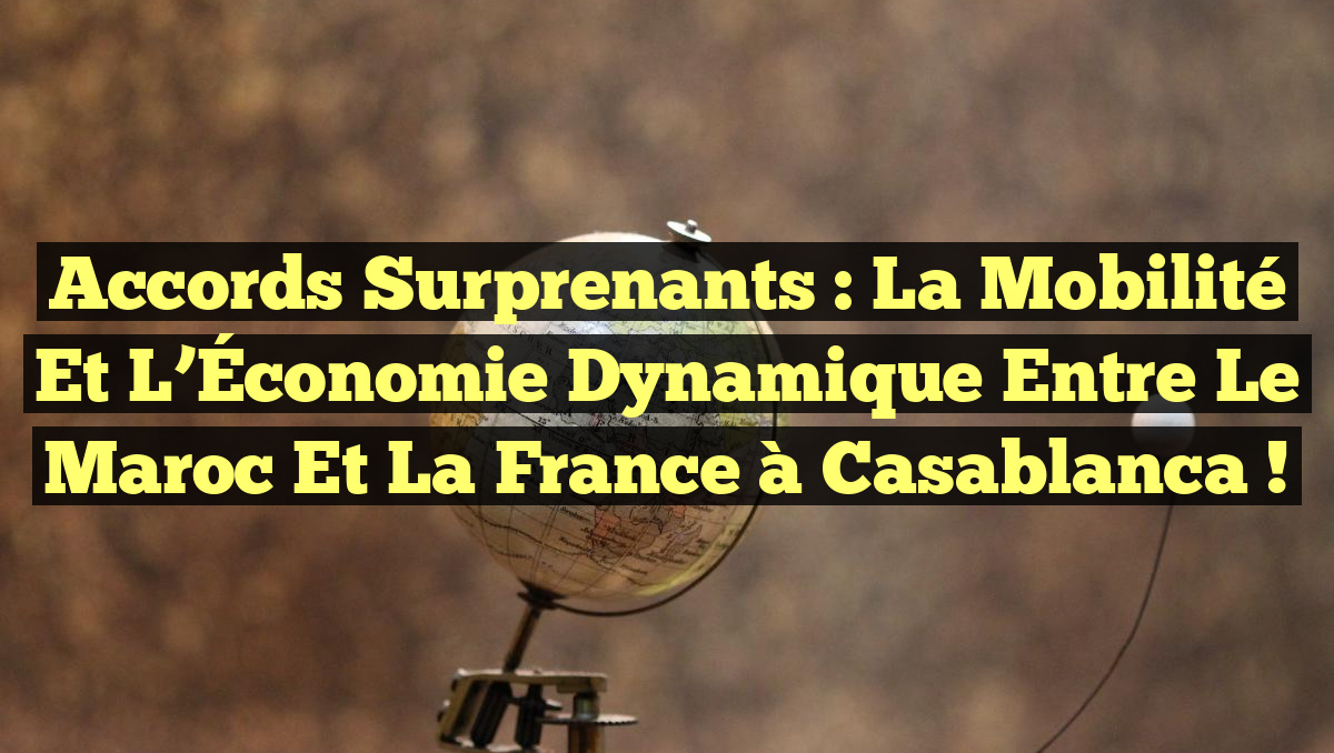 Accords Surprenants : La Mobilité et l&rsquo;Économie Dynamique entre le Maroc et la France à Casablanca !