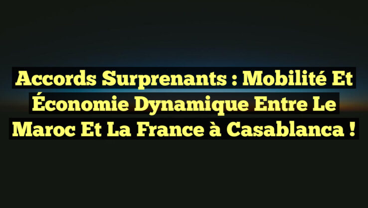 Accords Surprenants : Mobilité et Économie Dynamique entre le Maroc et la France à Casablanca !