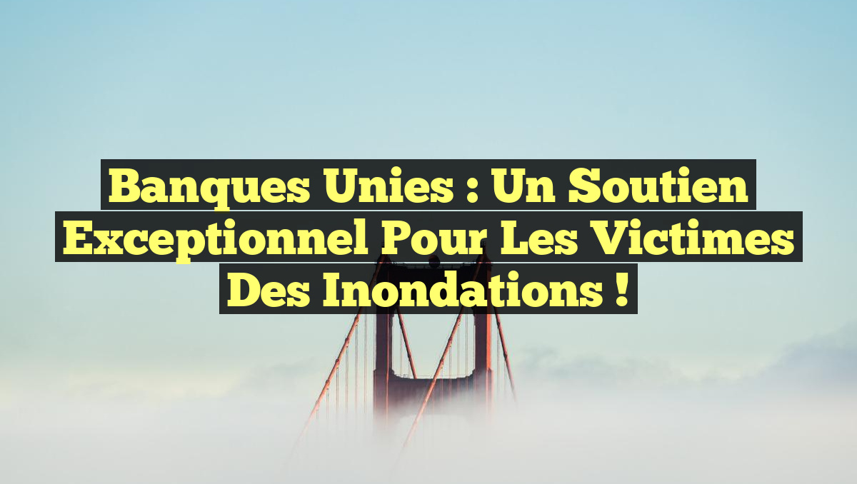 Banques unies : Un soutien exceptionnel pour les victimes des inondations !