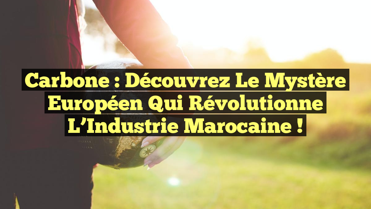 Carbone : Découvrez le Mystère Européen qui Révolutionne l&rsquo;Industrie Marocaine !