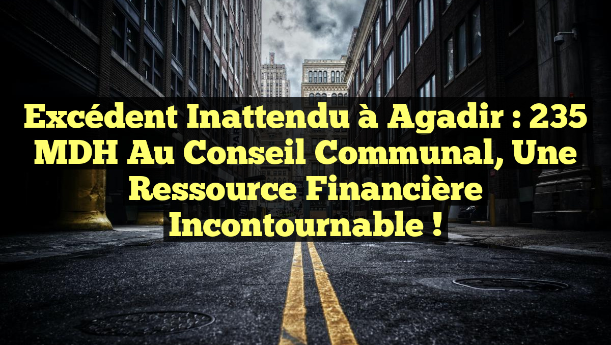 Excédent Inattendu à Agadir : 235 MDH au Conseil Communal, Une Ressource Financière Incontournable !
