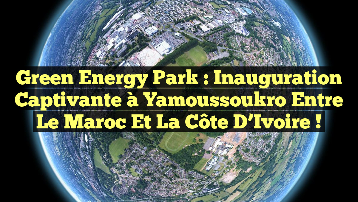 Green Energy Park : Inauguration captivante à Yamoussoukro entre le Maroc et la Côte d’Ivoire !