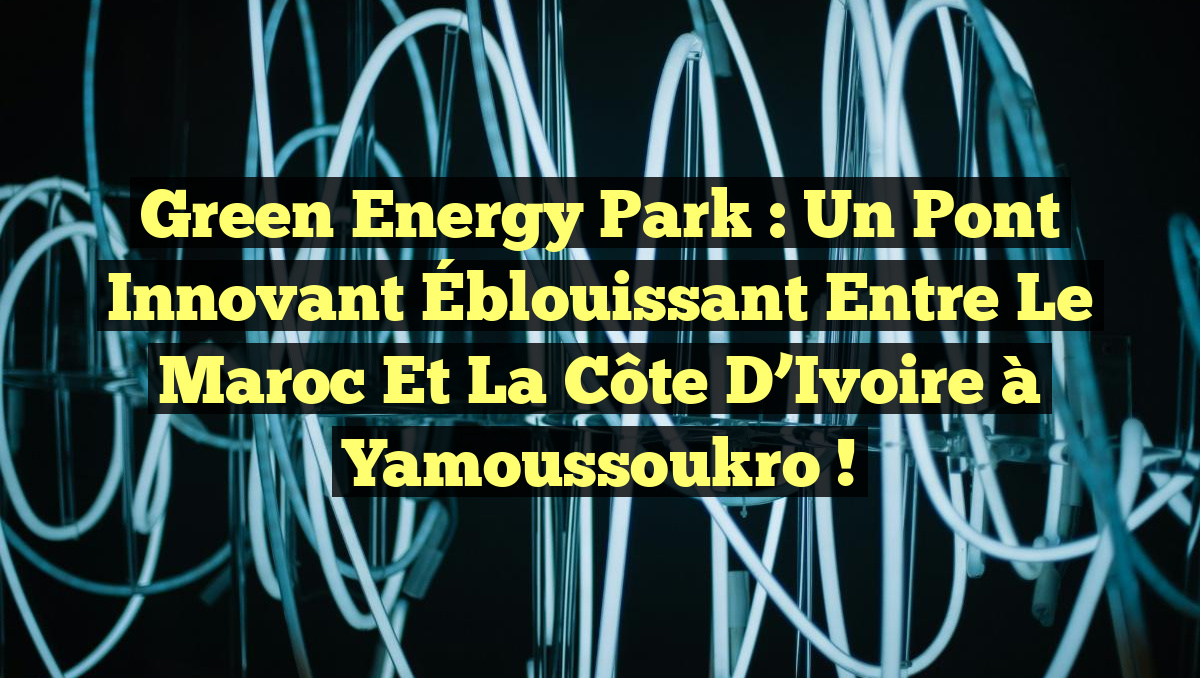 Green Energy Park : Un Pont Innovant Éblouissant entre le Maroc et la Côte d’Ivoire à Yamoussoukro !