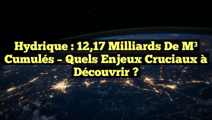 Hydrique : 12,17 Milliards de m³ Cumulés – Quels Enjeux Cruciaux à Découvrir ?