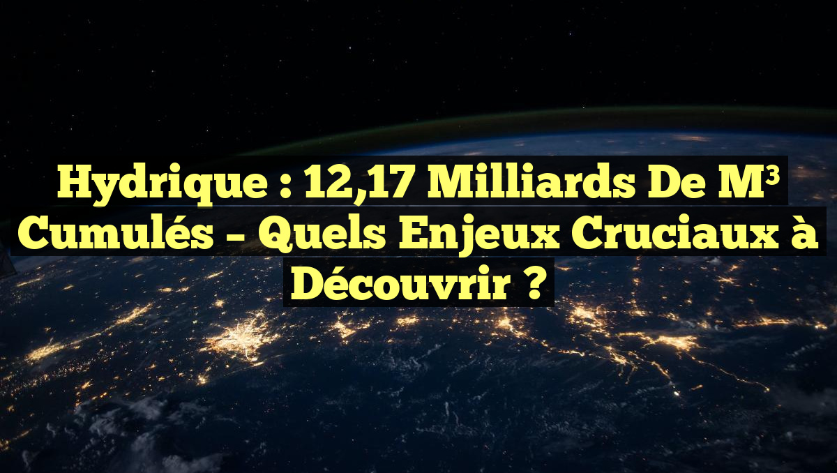 Hydrique : 12,17 Milliards de m³ Cumulés – Quels Enjeux Cruciaux à Découvrir ?