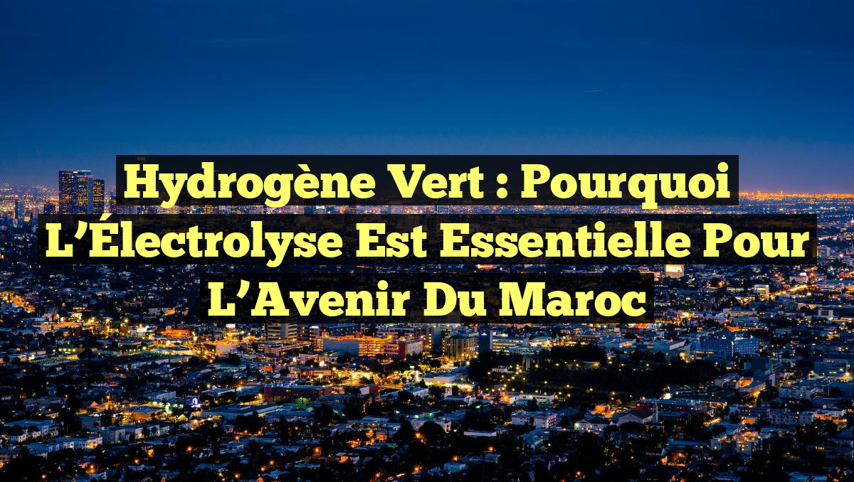 Hydrogène Vert : Pourquoi l&rsquo;Électrolyse Est Essentielle pour l&rsquo;Avenir du Maroc