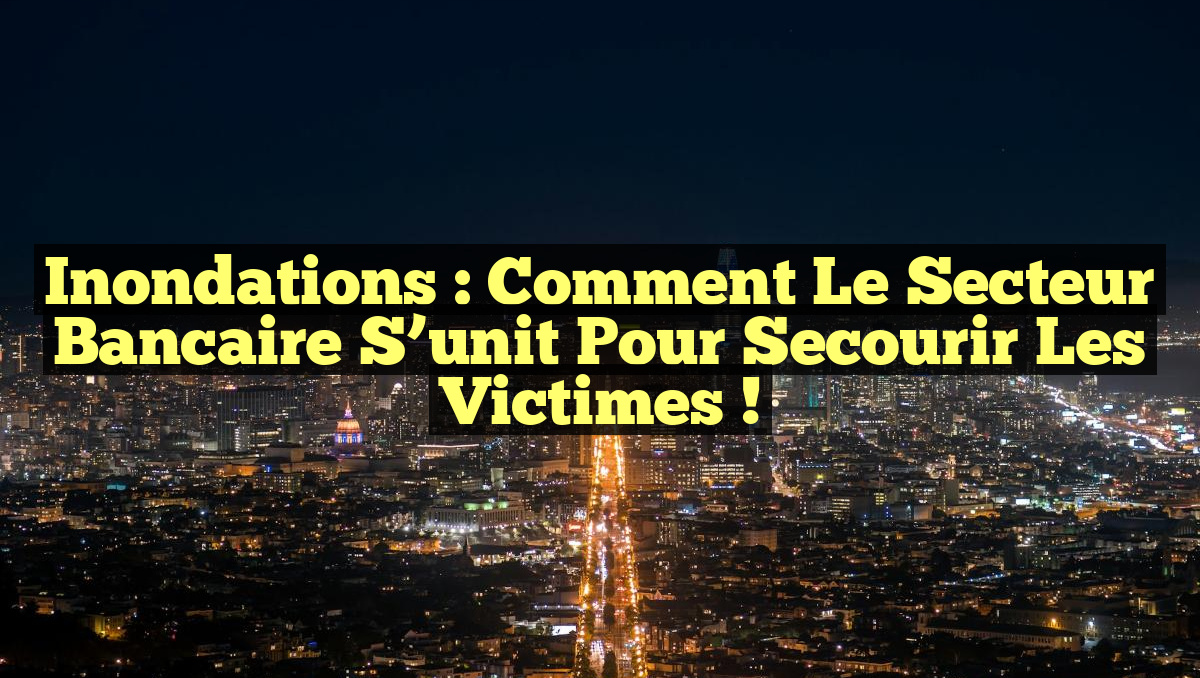 Inondations : Comment le secteur bancaire s&rsquo;unit pour secourir les victimes !