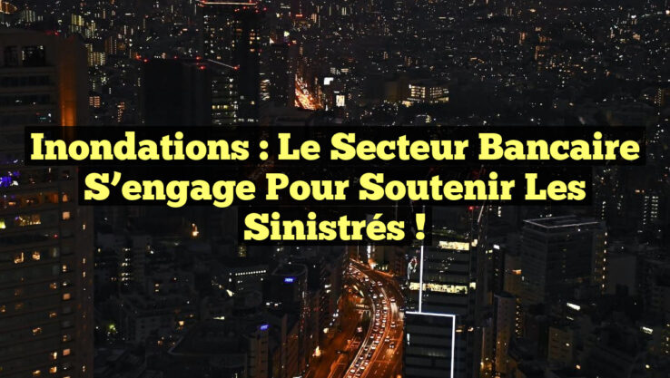 Inondations : Le secteur bancaire s’engage pour soutenir les sinistrés !