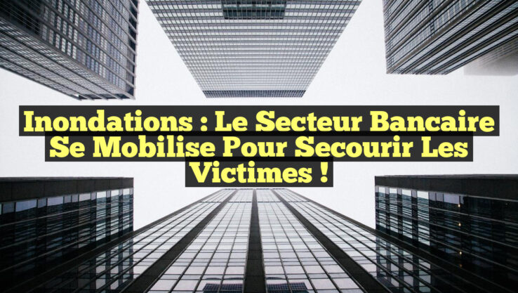 Inondations : Le secteur bancaire se mobilise pour secourir les victimes !