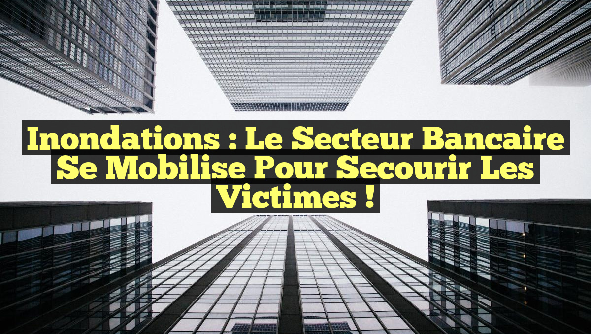 Inondations : Le secteur bancaire se mobilise pour secourir les victimes !