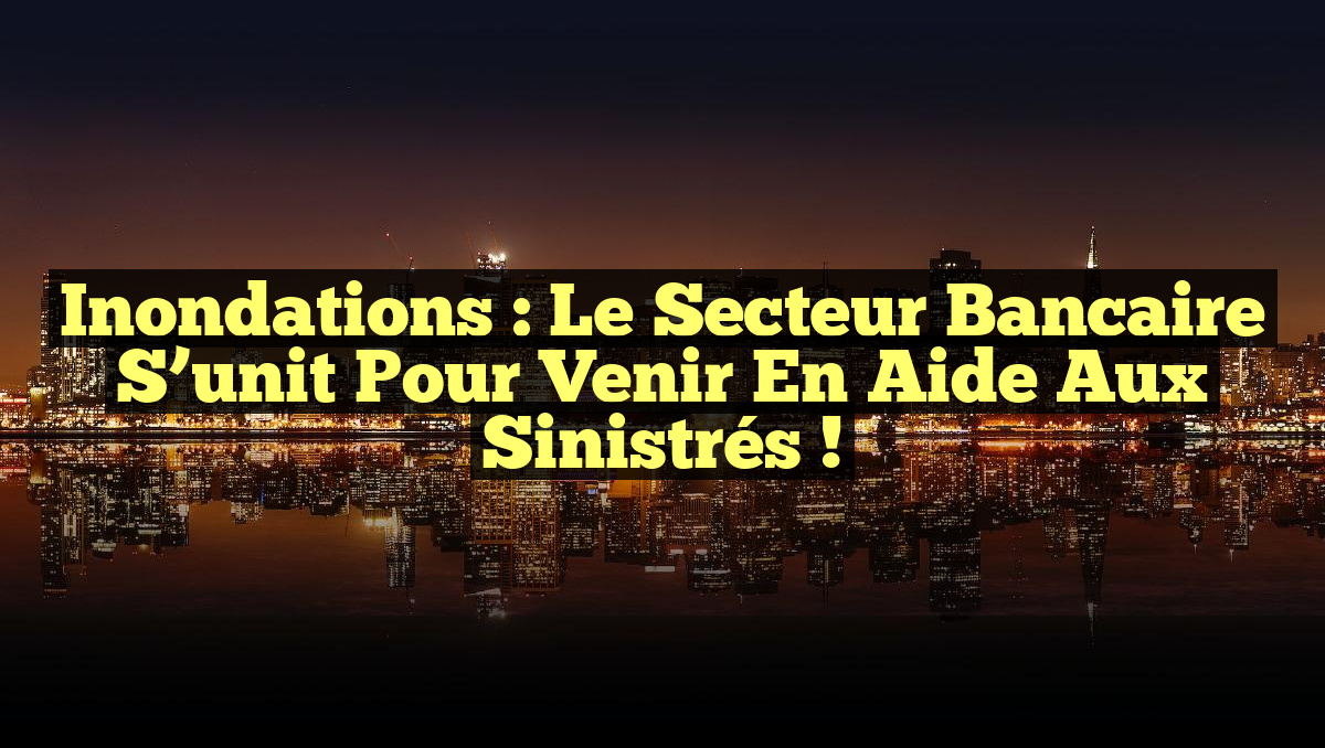 Inondations : Le secteur bancaire s&rsquo;unit pour venir en aide aux sinistrés !