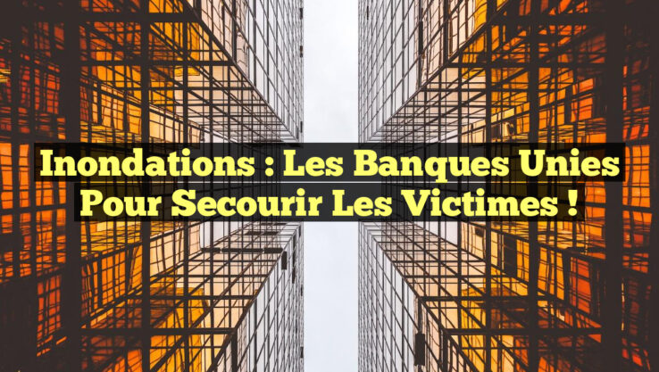 Inondations : Les Banques Unies pour Secourir les Victimes !